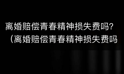 离婚赔偿青春精神损失费吗？（离婚赔偿青春精神损失费吗多少钱）