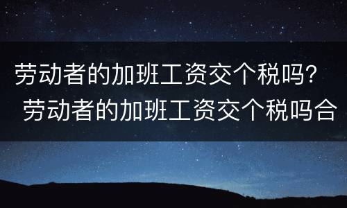 劳动者的加班工资交个税吗？ 劳动者的加班工资交个税吗合法吗
