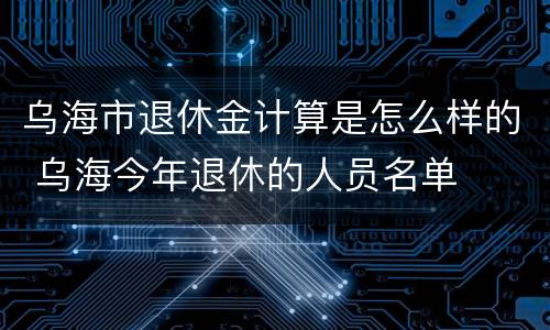 乌海市退休金计算是怎么样的 乌海今年退休的人员名单