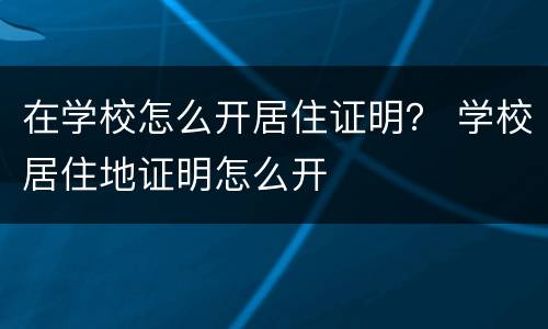 在学校怎么开居住证明？ 学校居住地证明怎么开