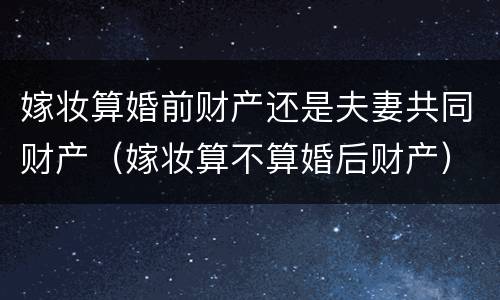 嫁妆算婚前财产还是夫妻共同财产（嫁妆算不算婚后财产）