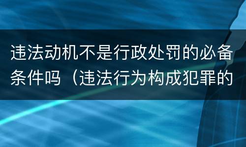 违法动机不是行政处罚的必备条件吗（违法行为构成犯罪的,行政处罚机关）