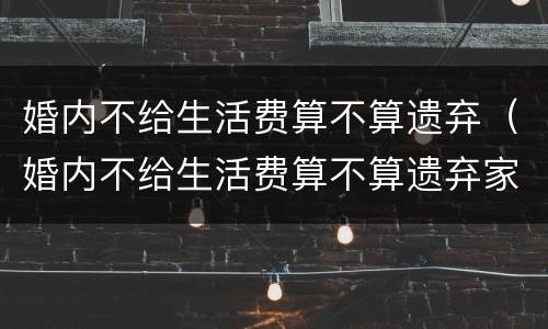 婚内不给生活费算不算遗弃（婚内不给生活费算不算遗弃家庭）