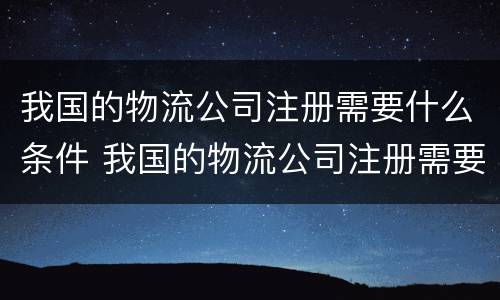 我国的物流公司注册需要什么条件 我国的物流公司注册需要什么条件和资质