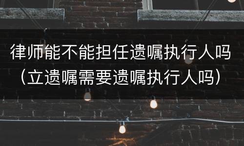 律师能不能担任遗嘱执行人吗（立遗嘱需要遗嘱执行人吗）