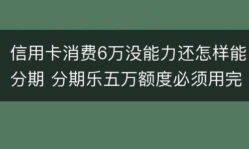 信用卡消费6万没能力还怎样能分期 分期乐五万额度必须用完吗
