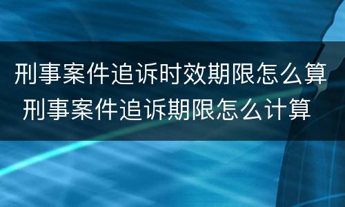 刑事案件追诉时效期限怎么算 刑事案件追诉期限怎么计算