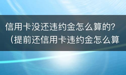 信用卡没还违约金怎么算的？（提前还信用卡违约金怎么算）