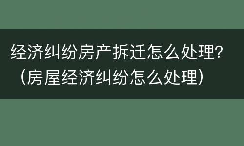 经济纠纷房产拆迁怎么处理？（房屋经济纠纷怎么处理）
