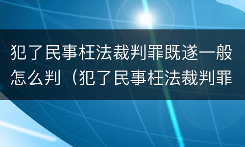 犯了民事枉法裁判罪既遂一般怎么判（犯了民事枉法裁判罪既遂一般怎么判决）
