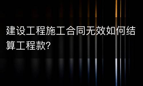 建设工程施工合同无效如何结算工程款？
