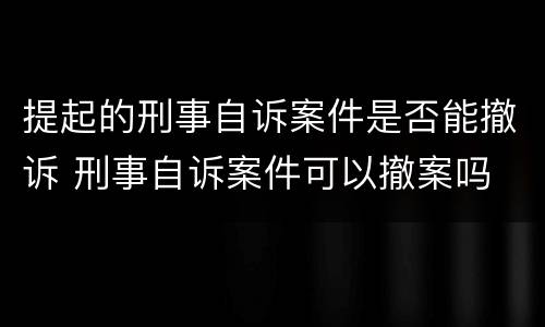 提起的刑事自诉案件是否能撤诉 刑事自诉案件可以撤案吗