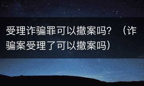 受理诈骗罪可以撤案吗？（诈骗案受理了可以撤案吗）