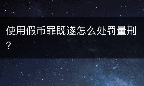 使用假币罪既遂怎么处罚量刑?