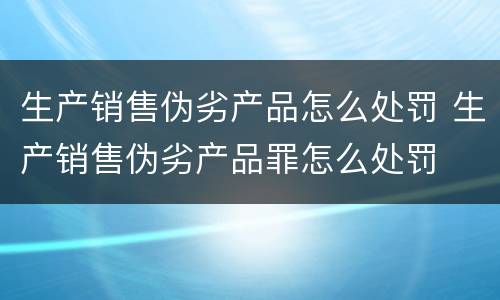 生产销售伪劣产品怎么处罚 生产销售伪劣产品罪怎么处罚