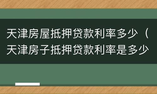 天津房屋抵押贷款利率多少（天津房子抵押贷款利率是多少）