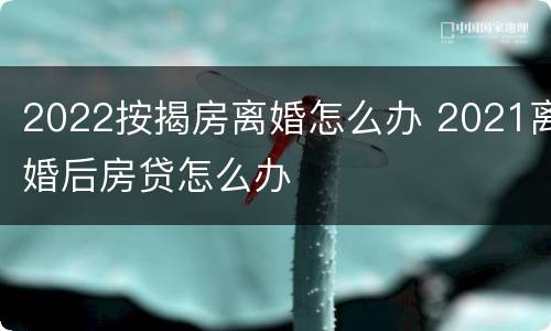 2022按揭房离婚怎么办 2021离婚后房贷怎么办