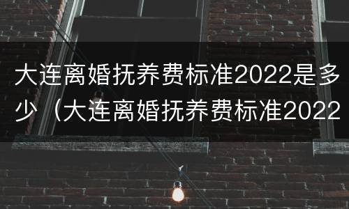 大连离婚抚养费标准2022是多少（大连离婚抚养费标准2022是多少呢）