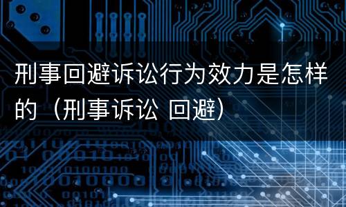 刑事回避诉讼行为效力是怎样的（刑事诉讼 回避）