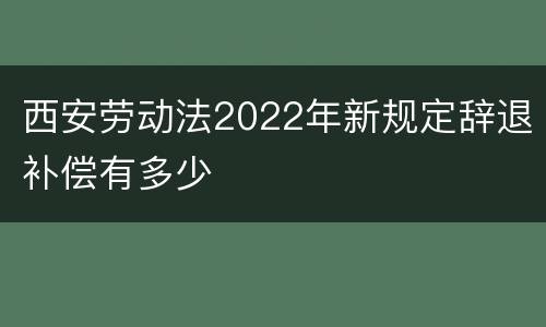 西安劳动法2022年新规定辞退补偿有多少