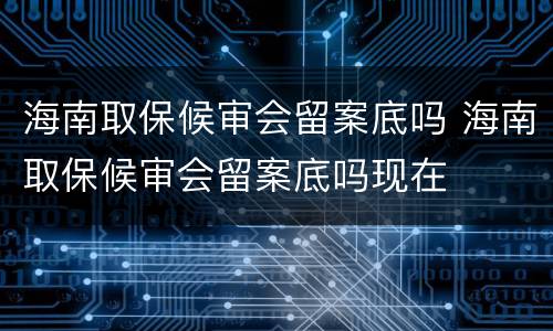 海南取保候审会留案底吗 海南取保候审会留案底吗现在