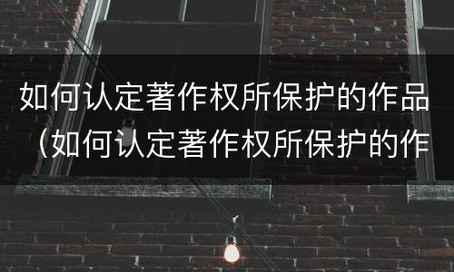 如何认定著作权所保护的作品（如何认定著作权所保护的作品是否有效）