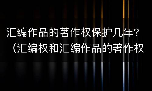 汇编作品的著作权保护几年？（汇编权和汇编作品的著作权）