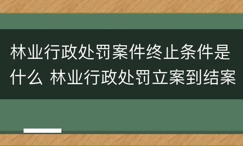 林业行政处罚案件终止条件是什么 林业行政处罚立案到结案不能超过多久