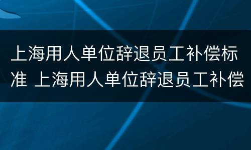上海用人单位辞退员工补偿标准 上海用人单位辞退员工补偿标准是多少