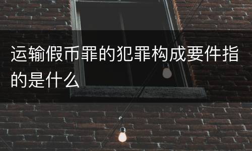 运输假币罪的犯罪构成要件指的是什么