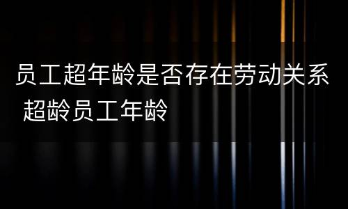 员工超年龄是否存在劳动关系 超龄员工年龄