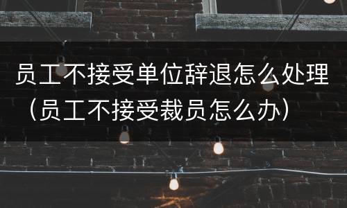 员工不接受单位辞退怎么处理（员工不接受裁员怎么办）