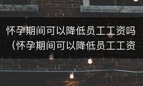 怀孕期间可以降低员工工资吗（怀孕期间可以降低员工工资吗）