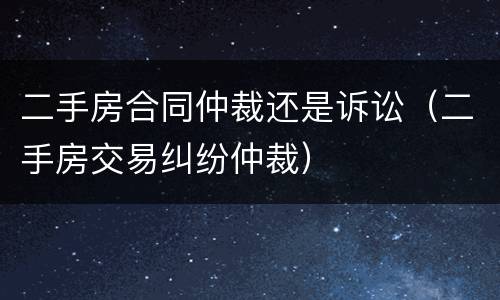 二手房合同仲裁还是诉讼（二手房交易纠纷仲裁）