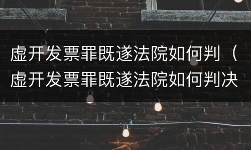 虚开发票罪既遂法院如何判（虚开发票罪既遂法院如何判决）