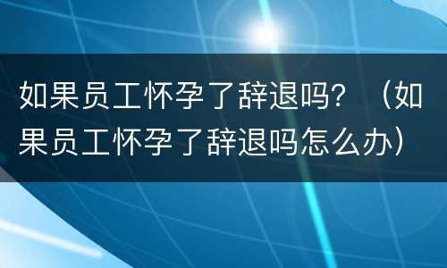 如果员工怀孕了辞退吗？（如果员工怀孕了辞退吗怎么办）