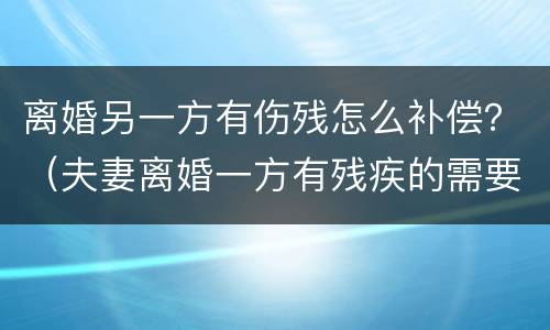 离婚另一方有伤残怎么补偿？（夫妻离婚一方有残疾的需要赔偿吗）