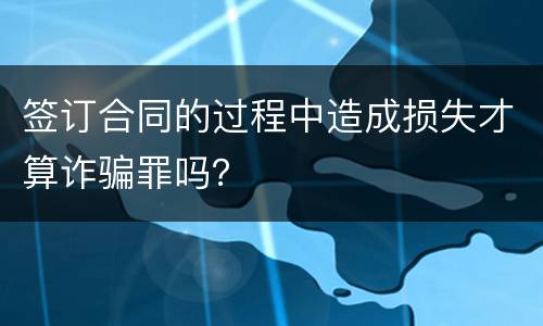 签订合同的过程中造成损失才算诈骗罪吗？