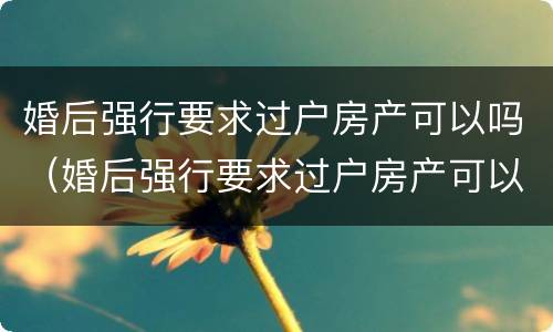 婚后强行要求过户房产可以吗（婚后强行要求过户房产可以吗合法吗）