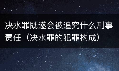决水罪既遂会被追究什么刑事责任（决水罪的犯罪构成）