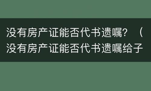 没有房产证能否代书遗嘱？（没有房产证能否代书遗嘱给子女）