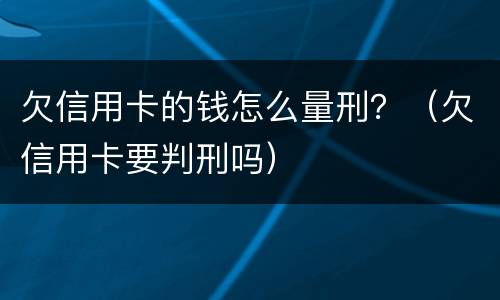 欠信用卡的钱怎么量刑？（欠信用卡要判刑吗）