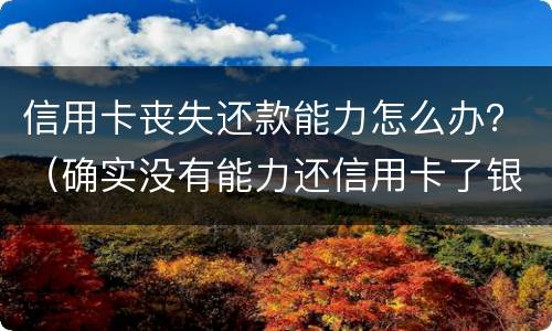 信用卡丧失还款能力怎么办？（确实没有能力还信用卡了银行怎么处理）