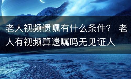 老人视频遗嘱有什么条件？ 老人有视频算遗嘱吗无见证人