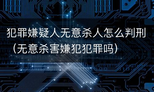 犯罪嫌疑人无意杀人怎么判刑（无意杀害嫌犯犯罪吗）