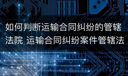 如何判断运输合同纠纷的管辖法院 运输合同纠纷案件管辖法院