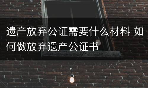 遗产放弃公证需要什么材料 如何做放弃遗产公证书
