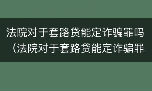 法院对于套路贷能定诈骗罪吗（法院对于套路贷能定诈骗罪吗）