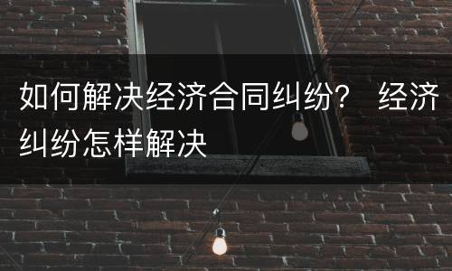 如何解决经济合同纠纷？ 经济纠纷怎样解决