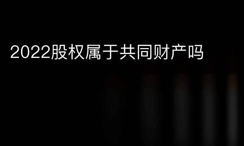 2022股权属于共同财产吗